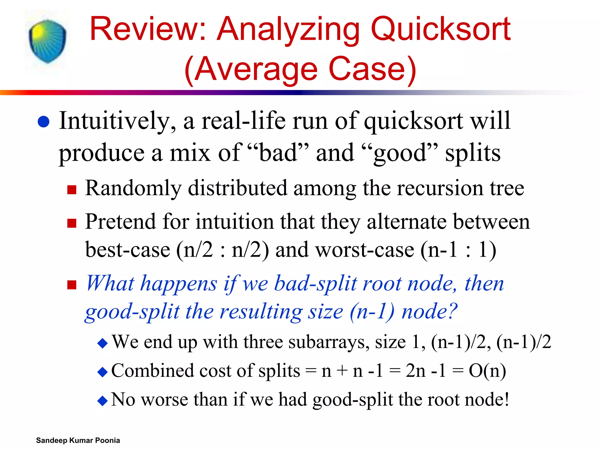 Review: Analyzing Quicksort
(Average Case)


Intuitively, a real-life run of quicksort will
produce a mix of “bad” and “good” splits





Randomly distributed among the recursion tree
Pretend for intuition that they alternate between
best-case (n/2 : n/2) and worst-case (n-1 : 1)
What happens if we bad-split root node, then
good-split the resulting size (n-1) node?
 We

end up with three subarrays, size 1, (n-1)/2, (n-1)/2
 Combined cost of splits = n + n -1 = 2n -1 = O(n)
 No worse than if we had good-split the root node!
Sandeep Kumar Poonia

 