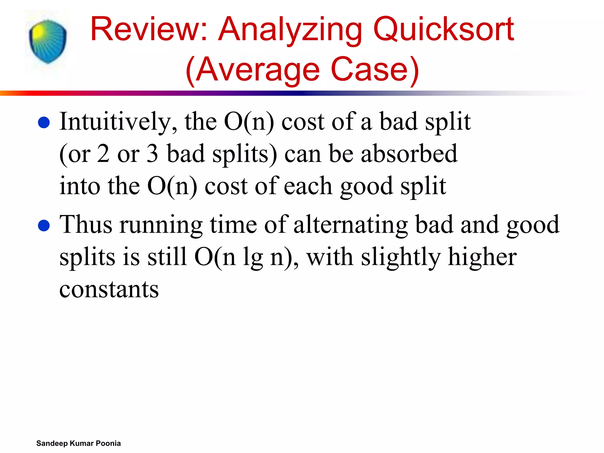 Review: Analyzing Quicksort
(Average Case)
Intuitively, the O(n) cost of a bad split
(or 2 or 3 bad splits) can be absorbed
into the O(n) cost of each good split
 Thus running time of alternating bad and good
splits is still O(n lg n), with slightly higher
constants


Sandeep Kumar Poonia

 