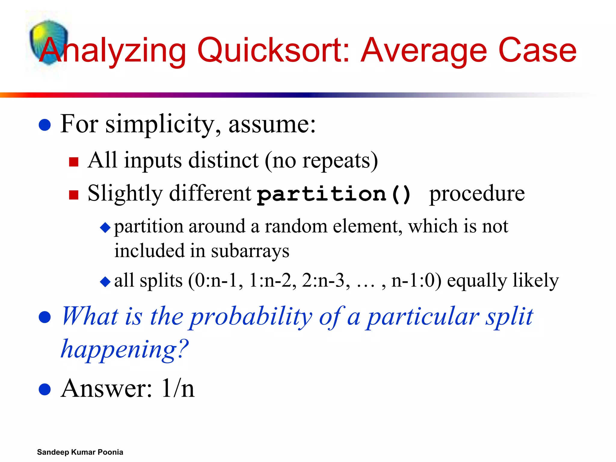 Analyzing Quicksort: Average Case


For simplicity, assume:



All inputs distinct (no repeats)
Slightly different partition() procedure
 partition

around a random element, which is not
included in subarrays
 all splits (0:n-1, 1:n-2, 2:n-3, … , n-1:0) equally likely

What is the probability of a particular split
happening?
 Answer: 1/n


Sandeep Kumar Poonia

 