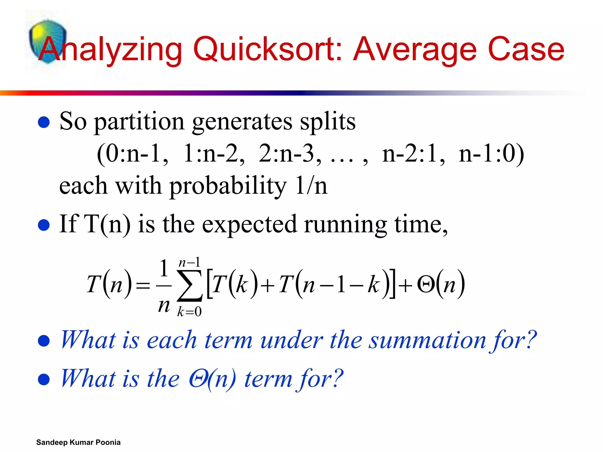 Analyzing Quicksort: Average Case
So partition generates splits
(0:n-1, 1:n-2, 2:n-3, … , n-2:1, n-1:0)
each with probability 1/n
 If T(n) is the expected running time,


1 n1
T n    T k   T n  1  k   n 
n k 0

What is each term under the summation for?
 What is the (n) term for?


Sandeep Kumar Poonia

 