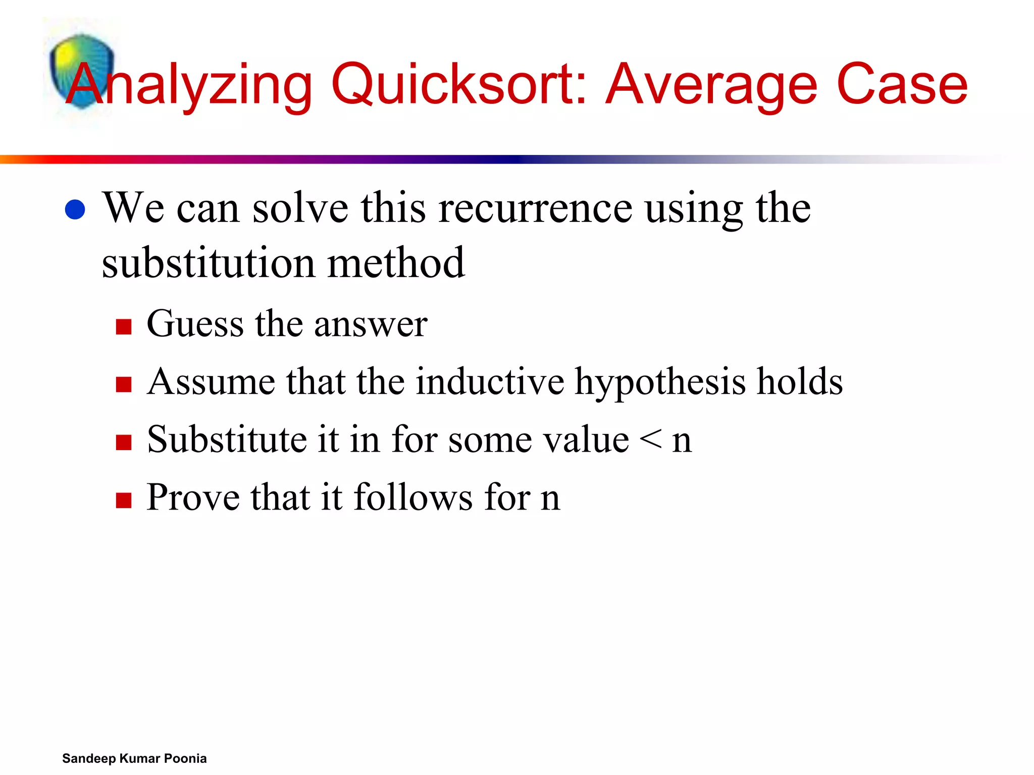 Analyzing Quicksort: Average Case


We can solve this recurrence using the
substitution method






Guess the answer
Assume that the inductive hypothesis holds
Substitute it in for some value < n
Prove that it follows for n

Sandeep Kumar Poonia

 