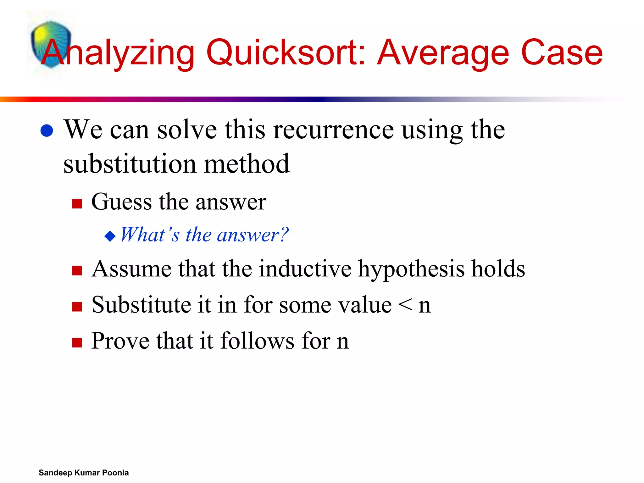 Analyzing Quicksort: Average Case


We can solve this recurrence using the
substitution method


Guess the answer
 What’s





the answer?

Assume that the inductive hypothesis holds
Substitute it in for some value < n
Prove that it follows for n

Sandeep Kumar Poonia

 