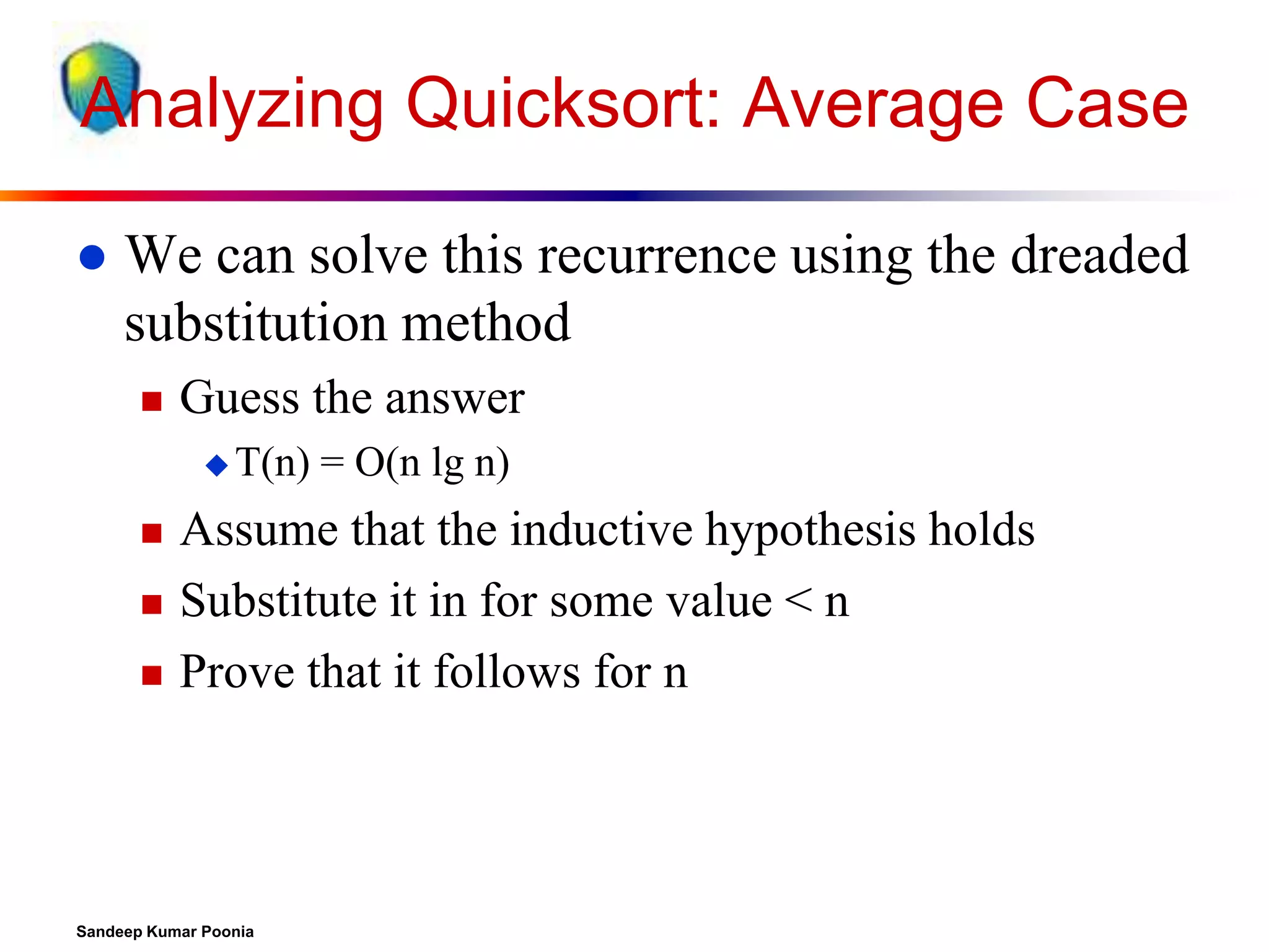 Analyzing Quicksort: Average Case


We can solve this recurrence using the dreaded
substitution method


Guess the answer
 T(n)





= O(n lg n)

Assume that the inductive hypothesis holds
Substitute it in for some value < n
Prove that it follows for n

Sandeep Kumar Poonia

 