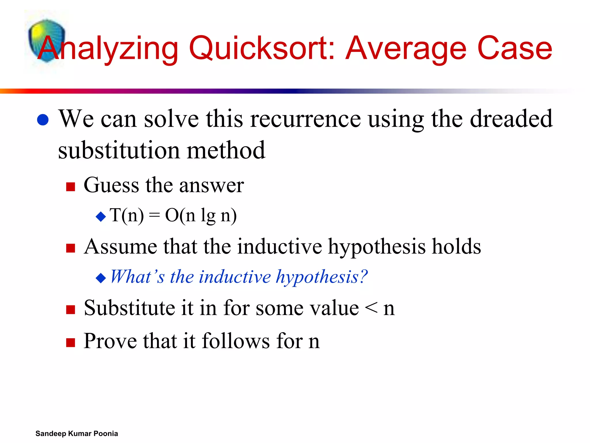 Analyzing Quicksort: Average Case


We can solve this recurrence using the dreaded
substitution method


Guess the answer
 T(n)



= O(n lg n)

Assume that the inductive hypothesis holds
 What’s





the inductive hypothesis?

Substitute it in for some value < n
Prove that it follows for n

Sandeep Kumar Poonia

 
