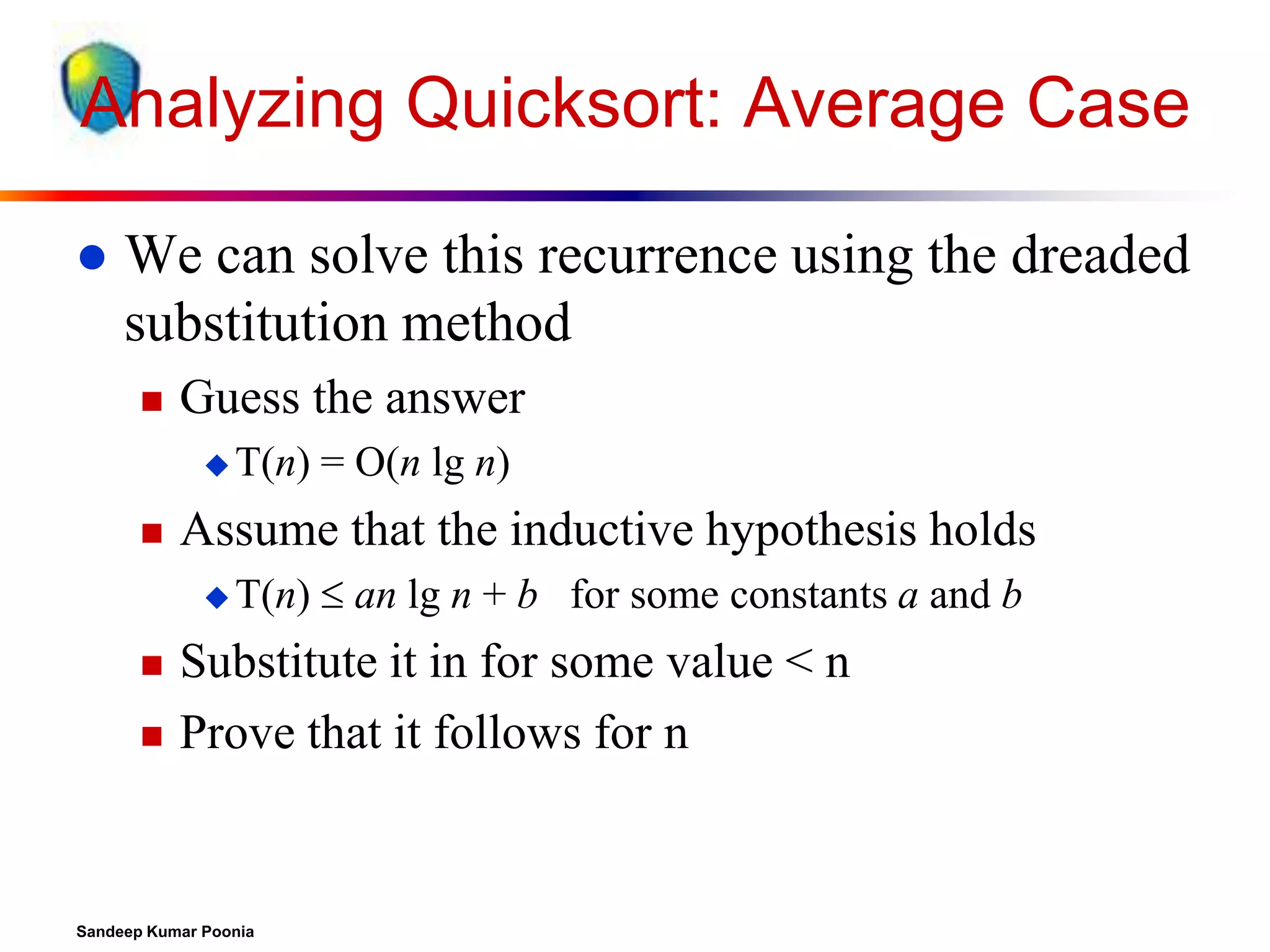 Analyzing Quicksort: Average Case


We can solve this recurrence using the dreaded
substitution method


Guess the answer
 T(n)



Assume that the inductive hypothesis holds
 T(n)





= O(n lg n)
 an lg n + b for some constants a and b

Substitute it in for some value < n
Prove that it follows for n

Sandeep Kumar Poonia

 