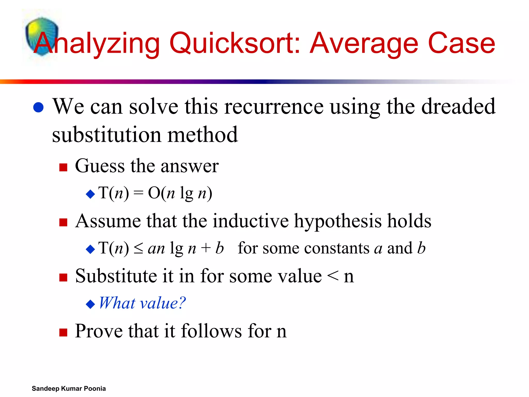Analyzing Quicksort: Average Case


We can solve this recurrence using the dreaded
substitution method


Guess the answer
 T(n)



Assume that the inductive hypothesis holds
 T(n)



= O(n lg n)
 an lg n + b for some constants a and b

Substitute it in for some value < n
 What



value?

Prove that it follows for n

Sandeep Kumar Poonia

 
