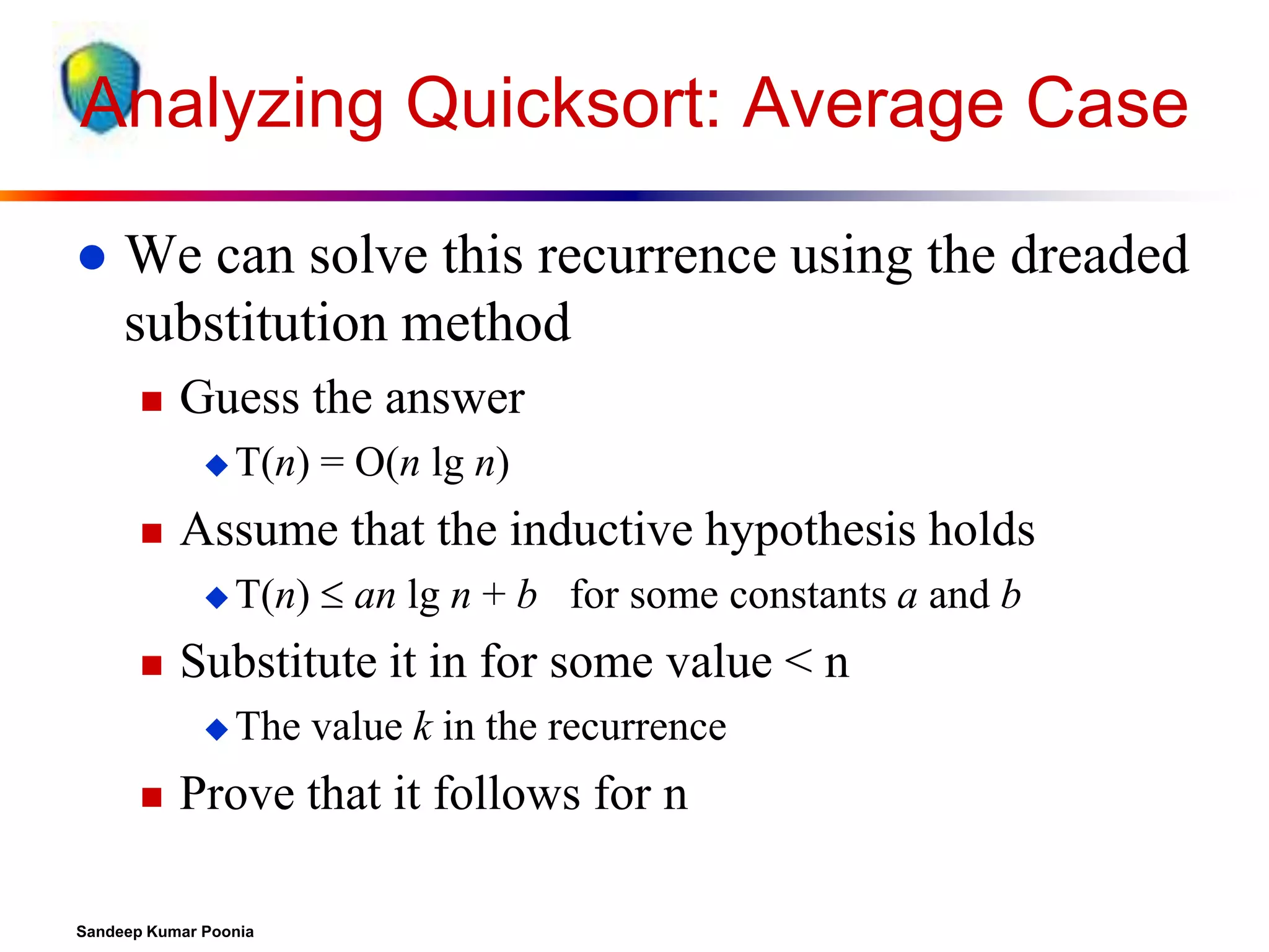 Analyzing Quicksort: Average Case


We can solve this recurrence using the dreaded
substitution method


Guess the answer
 T(n)



Assume that the inductive hypothesis holds
 T(n)



 an lg n + b for some constants a and b

Substitute it in for some value < n
 The



= O(n lg n)

value k in the recurrence

Prove that it follows for n

Sandeep Kumar Poonia

 