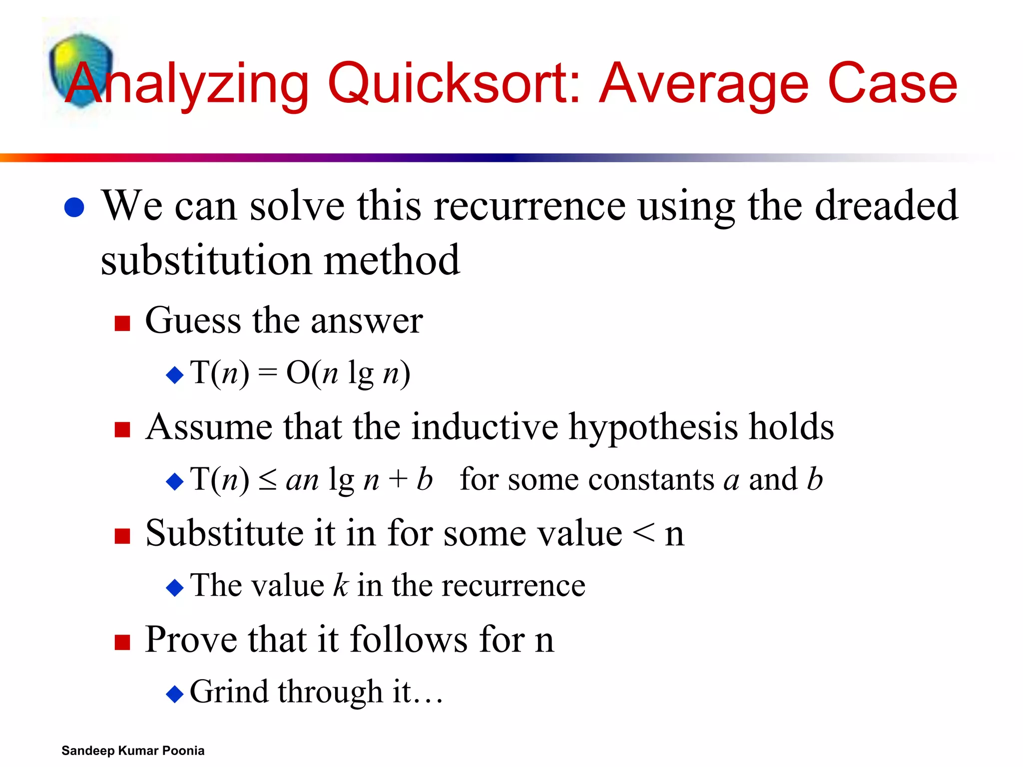 Analyzing Quicksort: Average Case


We can solve this recurrence using the dreaded
substitution method


Guess the answer
 T(n)



Assume that the inductive hypothesis holds
 T(n)



 an lg n + b for some constants a and b

Substitute it in for some value < n
 The



= O(n lg n)

value k in the recurrence

Prove that it follows for n
 Grind

Sandeep Kumar Poonia

through it…

 