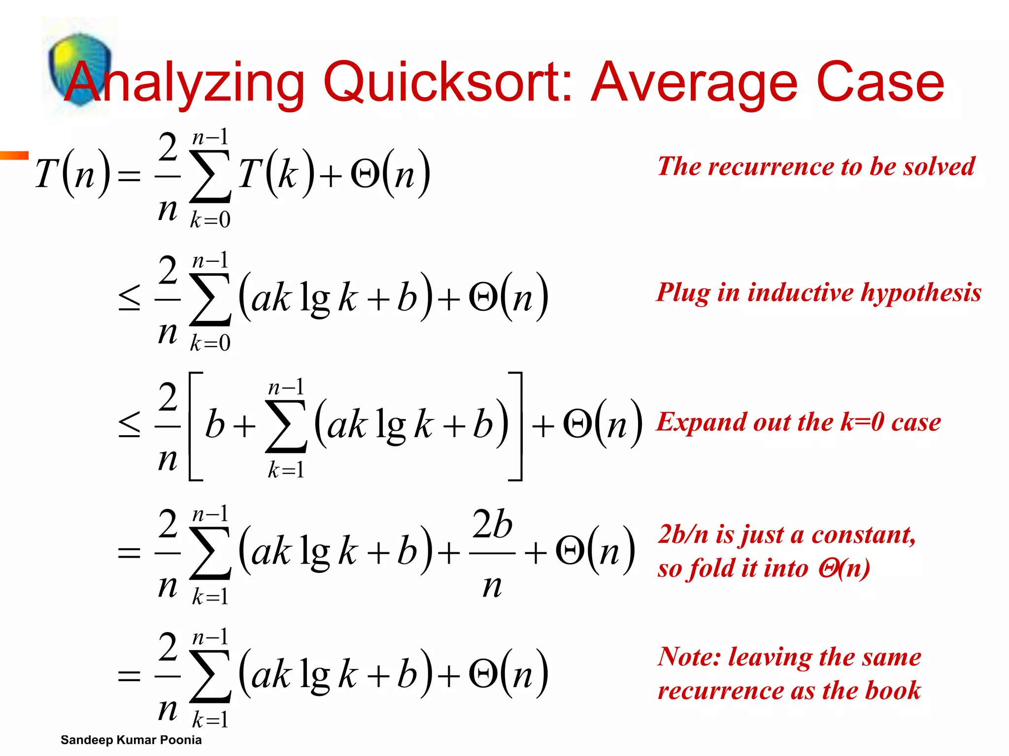 Analyzing Quicksort: Average Case
2 n 1
T n    T k   n 
n k 0
2 n 1
  ak lg k  b   n 
n k 0

The recurrence to be solved

Plug in inductive hypothesis
What are we doing here?

2  n 1

What are we doing here?
 b   ak lg k  b   n  Expand out the k=0 case
n  k 1

2 n 1
2b
  ak lg k  b  
 n 
n k 1
n

2b/n is just a constant,
What are we doing here?
so fold it into (n)

2 n 1
  ak lg k  b   n 
n k 1

Note: leaving the same
recurrence as the book

Sandeep Kumar Poonia

 
