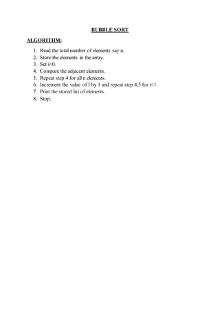 BUBBLE SORT
ALGORITHM:
1. Read the total number of elements say n.
2. Store the elements in the array.
3. Set i=0.
4. Compare the adjacent elements.
5. Repeat step 4 for all n elements.
6. Increment the value of I by 1 and repeat step 4,5 for i<1
7. Print the stored list of elements.
8. Stop.
 