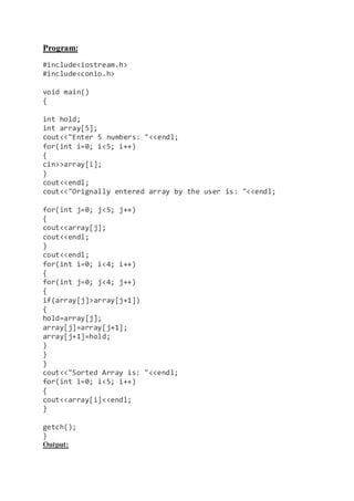 Program:
#include<iostream.h>
#include<conio.h>
void main()
{
int hold;
int array[5];
cout<<"Enter 5 numbers: "<<endl;
for(int i=0; i<5; i++)
{
cin>>array[i];
}
cout<<endl;
cout<<"Orignally entered array by the user is: "<<endl;
for(int j=0; j<5; j++)
{
cout<<array[j];
cout<<endl;
}
cout<<endl;
for(int i=0; i<4; i++)
{
for(int j=0; j<4; j++)
{
if(array[j]>array[j+1])
{
hold=array[j];
array[j]=array[j+1];
array[j+1]=hold;
}
}
}
cout<<"Sorted Array is: "<<endl;
for(int i=0; i<5; i++)
{
cout<<array[i]<<endl;
}
getch();
}
Output:
 
