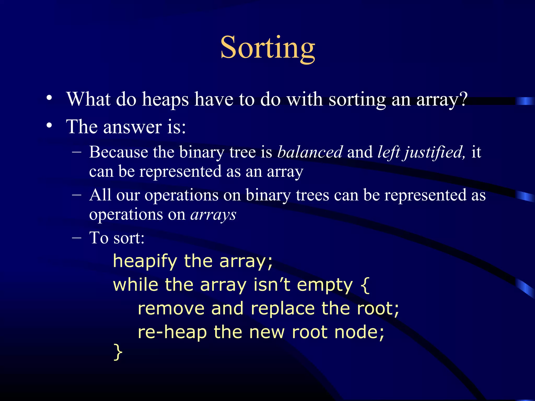 Sorting
• What do heaps have to do with sorting an array?
• The answer is:
– Because the binary tree is balanced and left justified, it
can be represented as an array
– All our operations on binary trees can be represented as
operations on arrays
– To sort:
heapify the array;
while the array isn’t empty {
remove and replace the root;
re-heap the new root node;
}
 