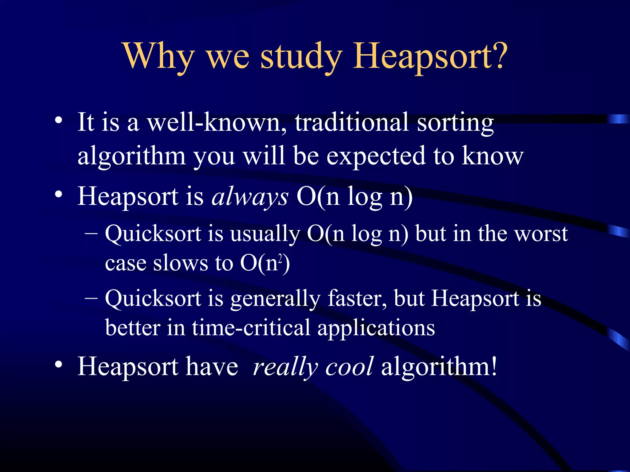 Why we study Heapsort?
• It is a well-known, traditional sorting
algorithm you will be expected to know
• Heapsort is always O(n log n)
– Quicksort is usually O(n log n) but in the worst
case slows to O(n2
)
– Quicksort is generally faster, but Heapsort is
better in time-critical applications
• Heapsort have really cool algorithm!
 