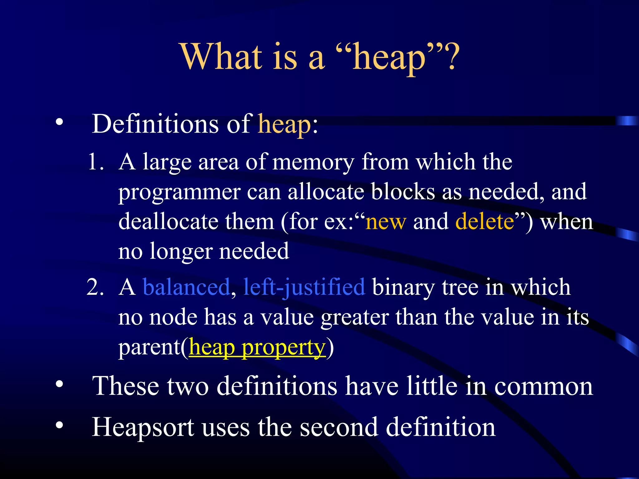 What is a “heap”?
• Definitions of heap:
1. A large area of memory from which the
programmer can allocate blocks as needed, and
deallocate them (for ex:“new and delete”) when
no longer needed
2. A balanced, left-justified binary tree in which
no node has a value greater than the value in its
parent(heap property)
• These two definitions have little in common
• Heapsort uses the second definition
 