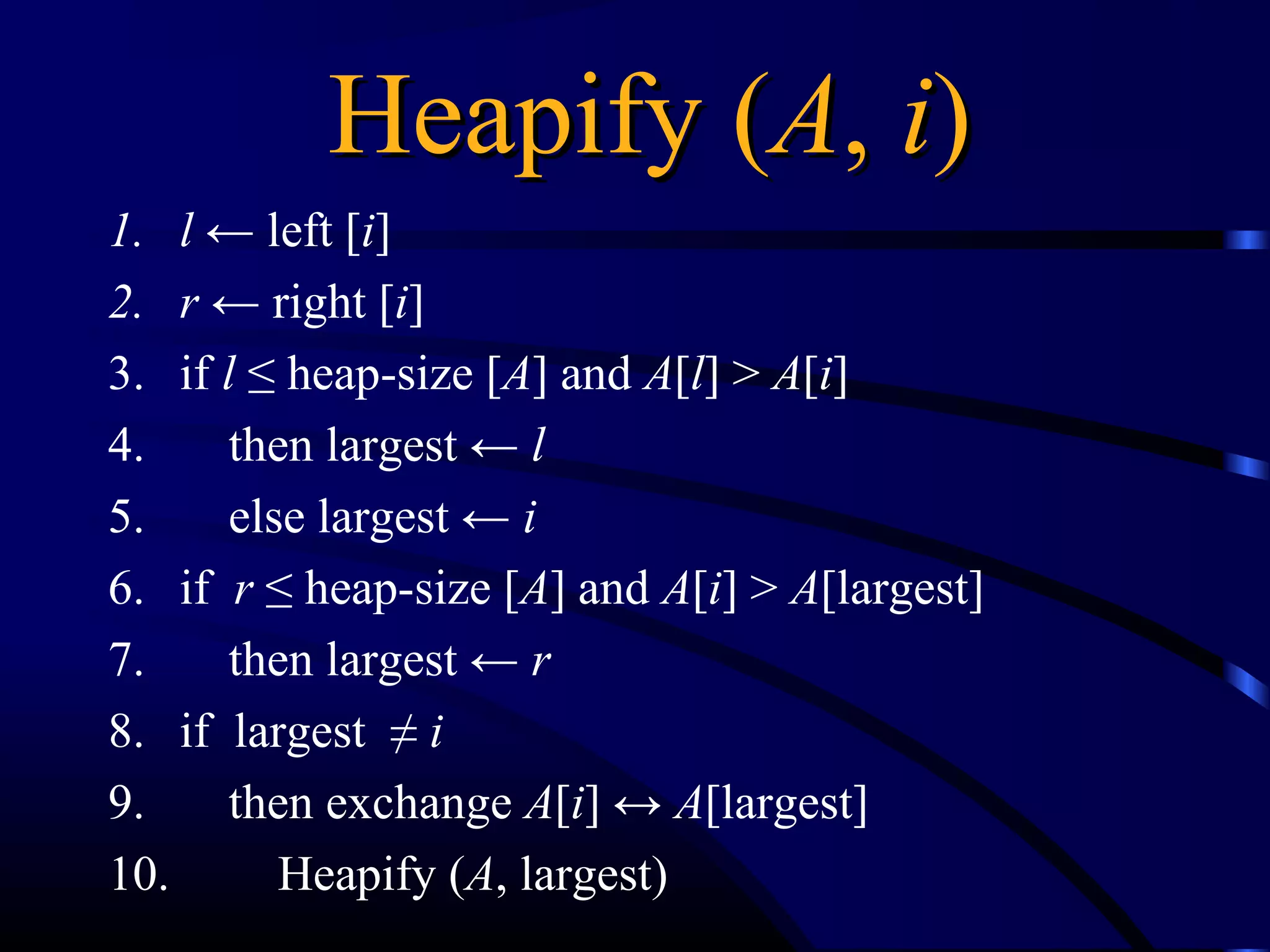 Heapify (Heapify (AA,, ii))
1. l ← left [i]
2. r ← right [i]
3. if l ≤ heap-size [A] and A[l] > A[i]
4. then largest ← l
5. else largest ← i
6. if r ≤ heap-size [A] and A[i] > A[largest]
7. then largest ← r
8. if largest ≠ i
9. then exchange A[i] ↔ A[largest]
10. Heapify (A, largest)
 