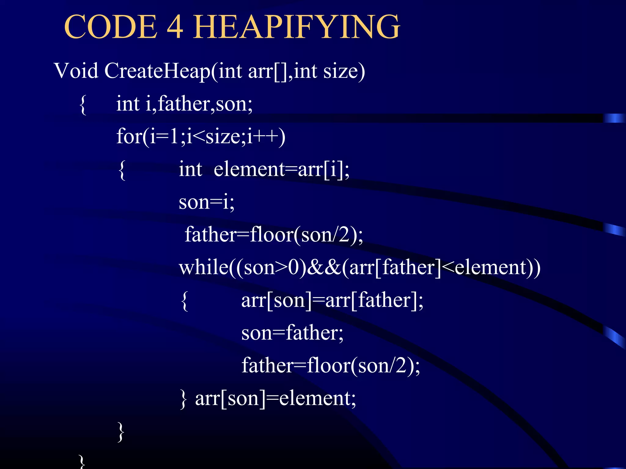 Void CreateHeap(int arr[],int size)
{ int i,father,son;
for(i=1;i<size;i++)
{ int element=arr[i];
son=i;
father=floor(son/2);
while((son>0)&&(arr[father]<element))
{ arr[son]=arr[father];
son=father;
father=floor(son/2);
} arr[son]=element;
}
CODE 4 HEAPIFYING
 