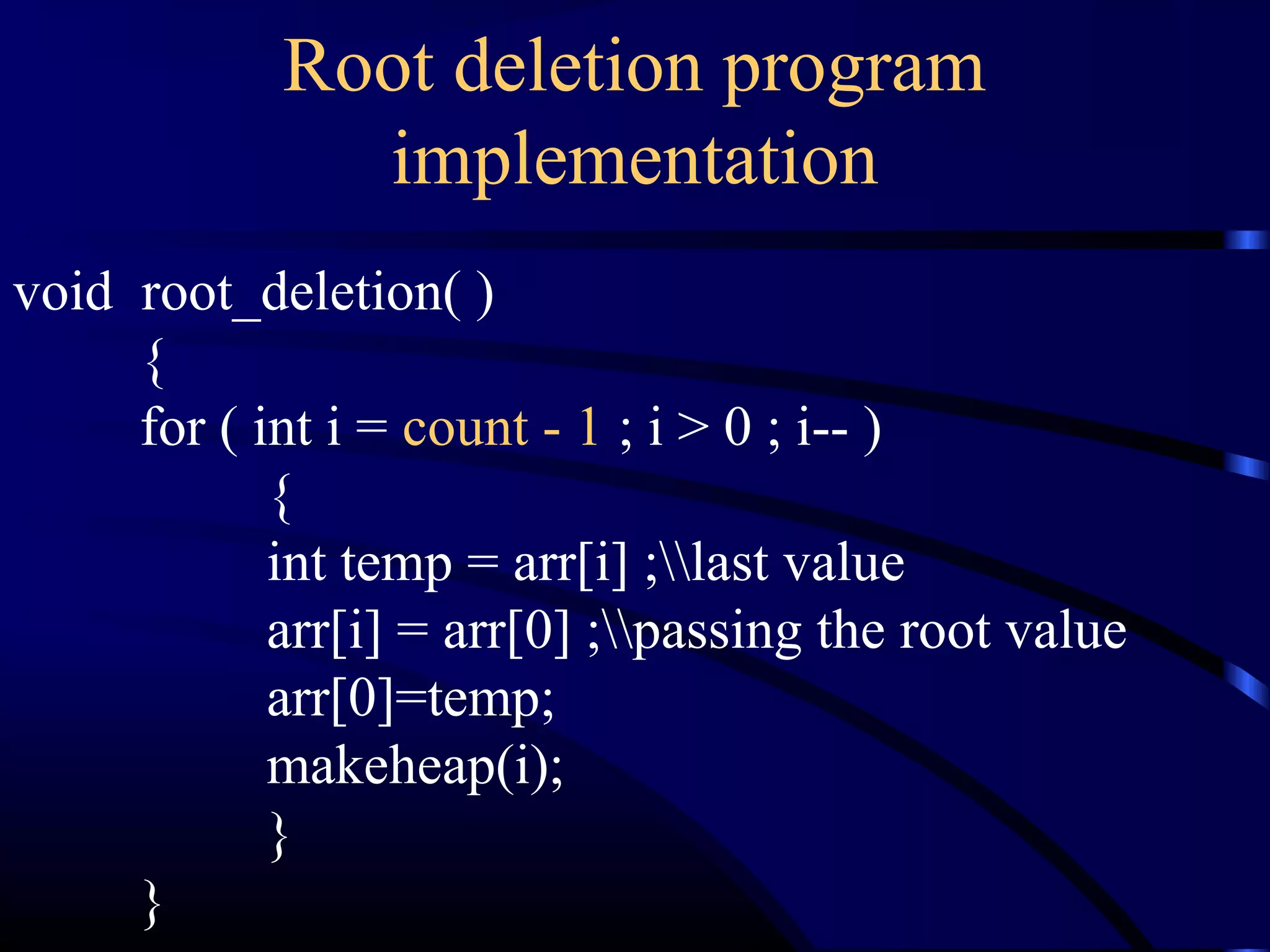 void root_deletion( )
{
for ( int i = count - 1 ; i > 0 ; i-- )
{
int temp = arr[i] ;last value
arr[i] = arr[0] ;passing the root value
arr[0]=temp;
makeheap(i);
}
}
Root deletion program
implementation
 