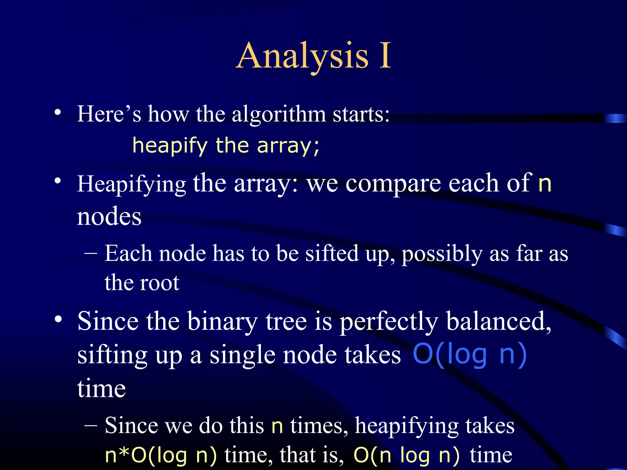 Analysis I
• Here’s how the algorithm starts:
heapify the array;
• Heapifying the array: we compare each of n
nodes
– Each node has to be sifted up, possibly as far as
the root
• Since the binary tree is perfectly balanced,
sifting up a single node takes O(log n)
time
– Since we do this n times, heapifying takes
n*O(log n) time, that is, O(n log n) time
 