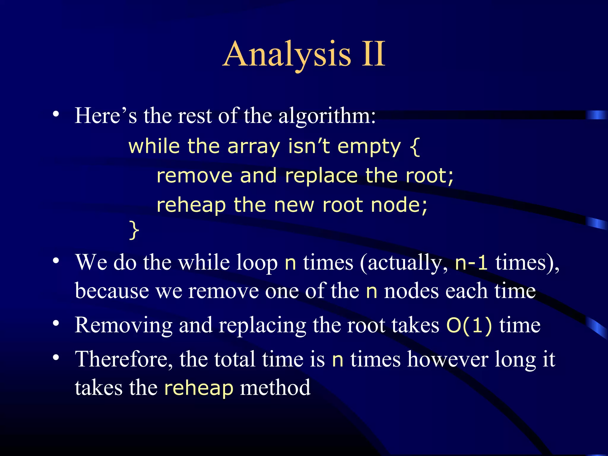 Analysis II
• Here’s the rest of the algorithm:
while the array isn’t empty {
remove and replace the root;
reheap the new root node;
}
• We do the while loop n times (actually, n-1 times),
because we remove one of the n nodes each time
• Removing and replacing the root takes O(1) time
• Therefore, the total time is n times however long it
takes the reheap method
 