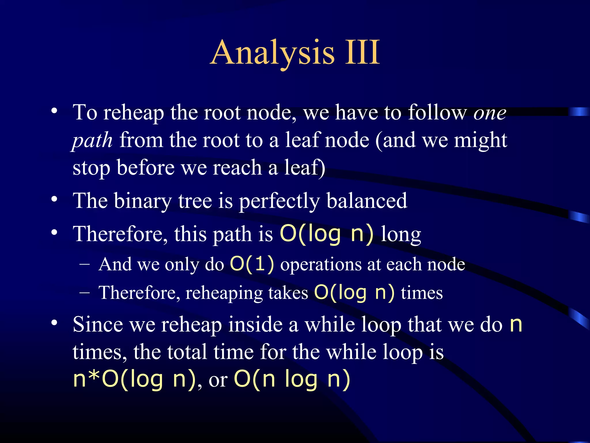 Analysis III
• To reheap the root node, we have to follow one
path from the root to a leaf node (and we might
stop before we reach a leaf)
• The binary tree is perfectly balanced
• Therefore, this path is O(log n) long
– And we only do O(1) operations at each node
– Therefore, reheaping takes O(log n) times
• Since we reheap inside a while loop that we do n
times, the total time for the while loop is
n*O(log n), or O(n log n)
 