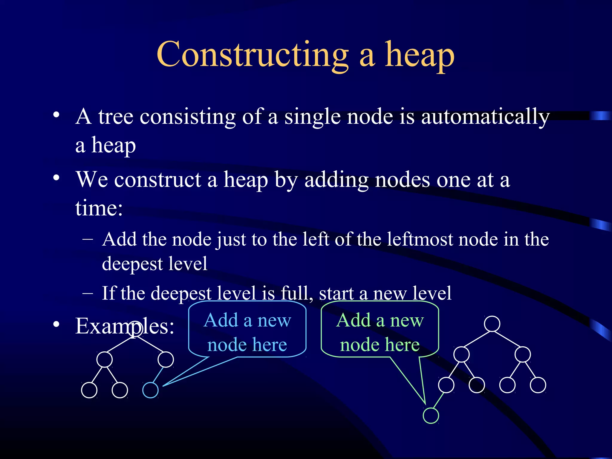 Constructing a heap
• A tree consisting of a single node is automatically
a heap
• We construct a heap by adding nodes one at a
time:
– Add the node just to the left of the leftmost node in the
deepest level
– If the deepest level is full, start a new level
• Examples: Add a new
node here
Add a new
node here
 