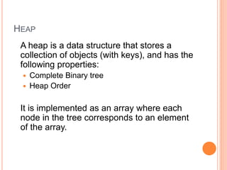HEAP
A heap is a data structure that stores a
collection of objects (with keys), and has the
following properties:
 Complete Binary tree
 Heap Order
It is implemented as an array where each
node in the tree corresponds to an element
of the array.
 