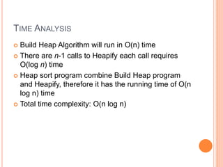 TIME ANALYSIS
 Build Heap Algorithm will run in O(n) time
 There are n-1 calls to Heapify each call requires
O(log n) time
 Heap sort program combine Build Heap program
and Heapify, therefore it has the running time of O(n
log n) time
 Total time complexity: O(n log n)
 