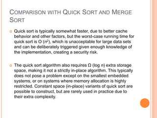COMPARISON WITH QUICK SORT AND MERGE
SORT
 Quick sort is typically somewhat faster, due to better cache
behavior and other factors, but the worst-case running time for
quick sort is O (n2), which is unacceptable for large data sets
and can be deliberately triggered given enough knowledge of
the implementation, creating a security risk.
 The quick sort algorithm also requires Ω (log n) extra storage
space, making it not a strictly in-place algorithm. This typically
does not pose a problem except on the smallest embedded
systems, or on systems where memory allocation is highly
restricted. Constant space (in-place) variants of quick sort are
possible to construct, but are rarely used in practice due to
their extra complexity.
 