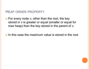 HEAP ORDER PROPERTY
 For every node v, other than the root, the key
stored in v is greater or equal (smaller or equal for
max heap) than the key stored in the parent of v.
 In this case the maximum value is stored in the root
 