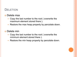 DELETION
 Delete max
 Copy the last number to the root ( overwrite the
maximum element stored there ).
 Restore the max heap property by percolate down.
 Delete min
 Copy the last number to the root ( overwrite the
minimum element stored there ).
 Restore the min heap property by percolate down.
 