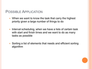 POSSIBLE APPLICATION
 When we want to know the task that carry the highest
priority given a large number of things to do
 Interval scheduling, when we have a lists of certain task
with start and finish times and we want to do as many
tasks as possible
 Sorting a list of elements that needs and efficient sorting
algorithm
 