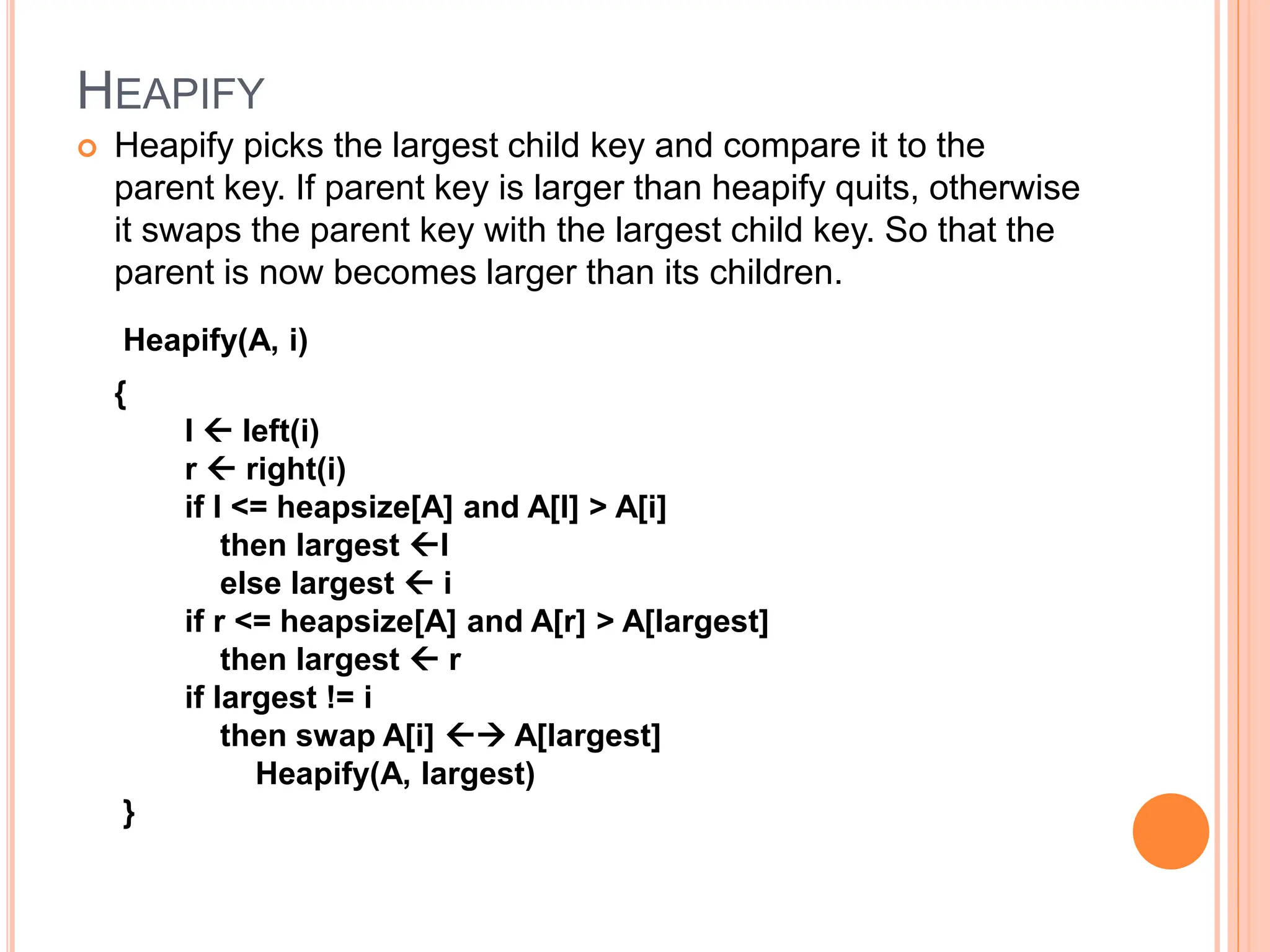 HEAPIFY
 Heapify picks the largest child key and compare it to the
parent key. If parent key is larger than heapify quits, otherwise
it swaps the parent key with the largest child key. So that the
parent is now becomes larger than its children.
Heapify(A, i)
{
l  left(i)
r  right(i)
if l <= heapsize[A] and A[l] > A[i]
then largest l
else largest  i
if r <= heapsize[A] and A[r] > A[largest]
then largest  r
if largest != i
then swap A[i]  A[largest]
Heapify(A, largest)
}
 