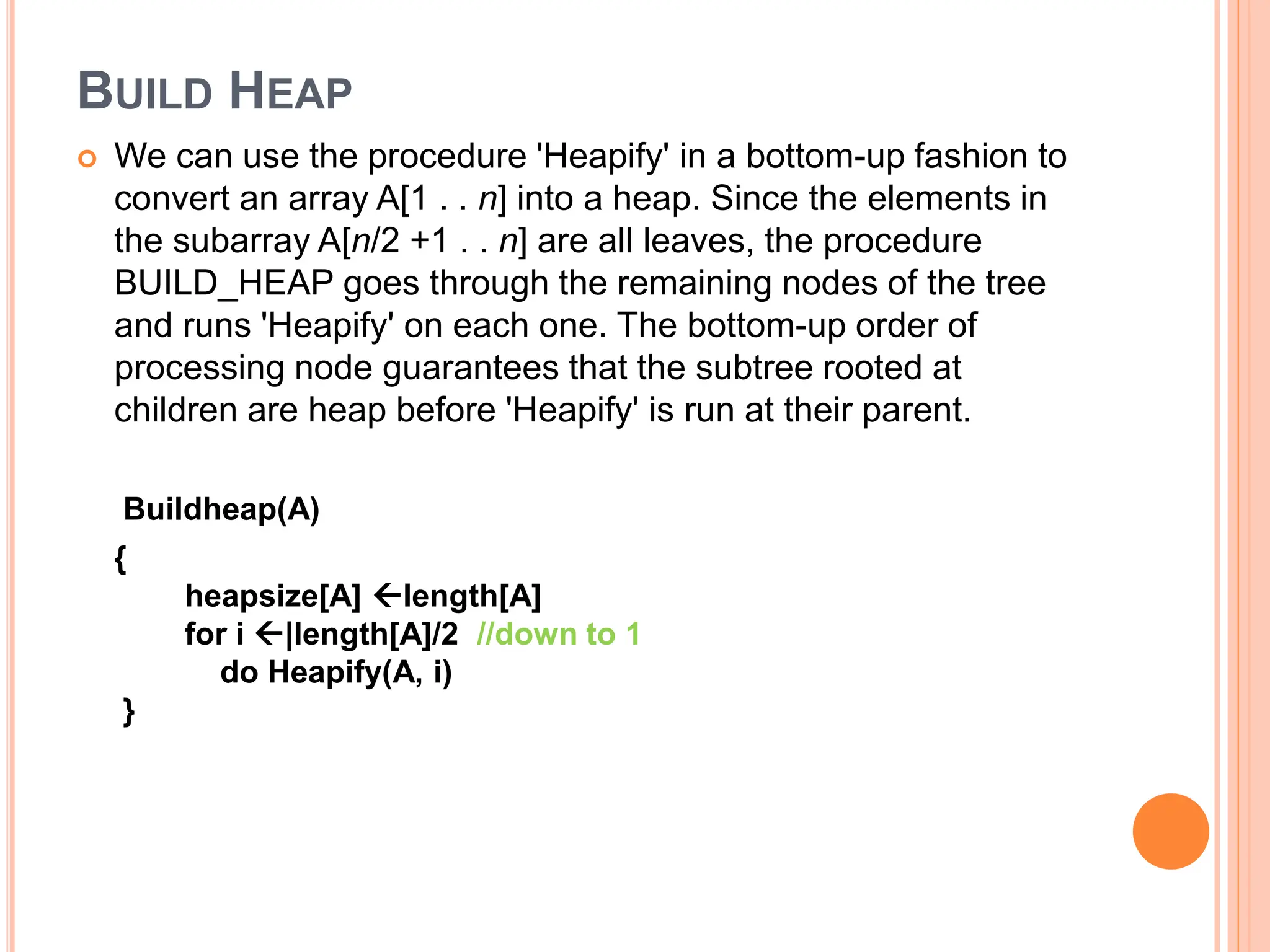 BUILD HEAP
 We can use the procedure 'Heapify' in a bottom-up fashion to
convert an array A[1 . . n] into a heap. Since the elements in
the subarray A[n/2 +1 . . n] are all leaves, the procedure
BUILD_HEAP goes through the remaining nodes of the tree
and runs 'Heapify' on each one. The bottom-up order of
processing node guarantees that the subtree rooted at
children are heap before 'Heapify' is run at their parent.
Buildheap(A)
{
heapsize[A] length[A]
for i |length[A]/2 //down to 1
do Heapify(A, i)
}
 