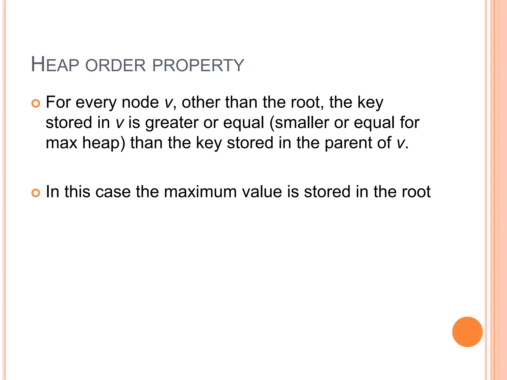 HEAP ORDER PROPERTY
 For every node v, other than the root, the key
stored in v is greater or equal (smaller or equal for
max heap) than the key stored in the parent of v.
 In this case the maximum value is stored in the root
 