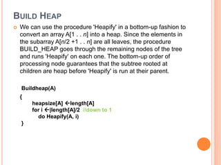 BUILD HEAP
 We can use the procedure 'Heapify' in a bottom-up fashion to
convert an array A[1 . . n] into a heap. Since the elements in
the subarray A[n/2 +1 . . n] are all leaves, the procedure
BUILD_HEAP goes through the remaining nodes of the tree
and runs 'Heapify' on each one. The bottom-up order of
processing node guarantees that the subtree rooted at
children are heap before 'Heapify' is run at their parent.
Buildheap(A)
{
heapsize[A] length[A]
for i |length[A]/2 //down to 1
do Heapify(A, i)
}
 