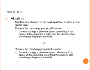INSERTION
 Algorithm
1. Add the new element to the next available position at the
lowest level
2. Restore the max-heap property if violated
 General strategy is percolate up (or bubble up): if the
parent of the element is smaller than the element, then
interchange the parent and child.
OR
Restore the min-heap property if violated
 General strategy is percolate up (or bubble up): if the
parent of the element is larger than the element, then
interchange the parent and child.
 