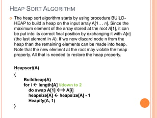 HEAP SORT ALGORITHM
 The heap sort algorithm starts by using procedure BUILD-
HEAP to build a heap on the input array A[1 . . n]. Since the
maximum element of the array stored at the root A[1], it can
be put into its correct final position by exchanging it with A[n]
(the last element in A). If we now discard node n from the
heap than the remaining elements can be made into heap.
Note that the new element at the root may violate the heap
property. All that is needed to restore the heap property.
Heapsort(A)
{
Buildheap(A)
for i  length[A] //down to 2
do swap A[1]  A[i]
heapsize[A]  heapsize[A] - 1
Heapify(A, 1)
}
 