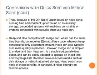 COMPARISON WITH QUICK SORT AND MERGE
SORT (CONT)
 Thus, because of the O(n log n) upper bound on heap sort’s
running time and constant upper bound on its auxiliary
storage, embedded systems with real-time constraints or
systems concerned with security often use heap sort.
 Heap sort also competes with merge sort, which has the same
time bounds, but requires Ω(n) auxiliary space, whereas heap
sort requires only a constant amount. Heap sort also typically
runs more quickly in practice. However, merge sort is simpler
to understand than heap sort, is a stable sort, parallelizes
better, and can be easily adapted to operate on linked lists
and very large lists stored on slow-to-access media such as
disk storage or network attached storage. Heap sort shares
none of these benefits; in particular, it relies strongly on
random access.
 