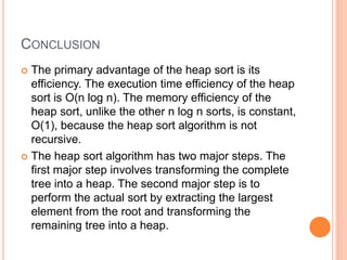 CONCLUSION
 The primary advantage of the heap sort is its
efficiency. The execution time efficiency of the heap
sort is O(n log n). The memory efficiency of the
heap sort, unlike the other n log n sorts, is constant,
O(1), because the heap sort algorithm is not
recursive.
 The heap sort algorithm has two major steps. The
first major step involves transforming the complete
tree into a heap. The second major step is to
perform the actual sort by extracting the largest
element from the root and transforming the
remaining tree into a heap.
 