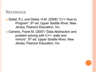 REFERENCE
 Deitel, P.J. and Deitel, H.M. (2008) “C++ How to
Program”. 6th ed. Upper Saddle River, New
Jersey, Pearson Education, Inc.
 Carrano, Frank M. (2007) “Data Abstraction and
problem solving with C++: walls and
mirrors”. 5th ed. Upper Saddle River, New
Jersey, Pearson Education, Inc.
 