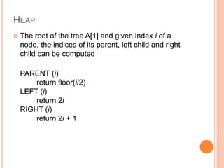 HEAP
 The root of the tree A[1] and given index i of a
node, the indices of its parent, left child and right
child can be computed
PARENT (i)
return floor(i/2)
LEFT (i)
return 2i
RIGHT (i)
return 2i + 1
 