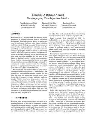 N OZZLE: A Defense Against
                           Heap-spraying Code Injection Attacks
              Paruj Ratanaworabhan                 Benjamin Livshits                  Benjamin Zorn
                Cornell University                 Microsoft Research                Microsoft Research
                 paruj@csl.cornell.edu             livshits@microsoft.com             zorn@microsoft.com



Abstract                                                        tion [21]. As a result, attacks that focus on exploiting
                                                                memory corruptions in the heap are now popular [28].
Heap spraying is a security attack that increases the ex-          Heap spraying, ﬁrst described in 2004 by
ploitability of memory corruption errors in type-unsafe         SkyLined [38], is an attack that allocates many objects
applications. In a heap-spraying attack, an attacker co-        containing the attacker’s exploit code in an application’s
erces an application to allocate many objects containing        heap. Heap spraying is a vehicle for many high proﬁle
malicious code in the heap, increasing the success rate of      attacks, including a much publicized exploit in Internet
an exploit that jumps to a location within the heap. Be-        Explorer in December 2008 [23] and a 2009 exploit of
cause heap layout randomization necessitates new forms          Adobe Reader using JavaScript embedded in malicious
of attack, spraying has been used in many recent security       PDF documents [26].
exploits. Spraying is especially effective in web browsers,
where the attacker can easily allocate the malicious ob-           Heap spraying requires that an attacker use another se-
jects using JavaScript embedded in a web page. In this          curity exploit to trigger an attack, but the act of spraying
paper, we describe N OZZLE, a runtime heap-spraying de-         greatly simpliﬁes the attack and increases its likelihood
tector. N OZZLE examines individual objects in the heap,        of success because the exact addresses of objects in the
interpreting them as code and performing a static analysis      heap do not need to be known. To perform heap spray-
on that code to detect malicious intent. To reduce false        ing, attackers have to be able to allocate objects whose
positives, we aggregate measurements across all heap ob-        contents they control in an application’s heap. The most
jects and deﬁne a global heap health metric.                    common method used by attackers to achieve this goal
   We measure the effectiveness of N OZZLE by demon-            is to target an application, such as a web browser, which
strating that it successfully detects 12 published and 2,000    executes an interpreter as part of its operation. By pro-
synthetically generated heap-spraying exploits. We also         viding a web page with embedded JavaScript, an attacker
show that even with a detection threshold set six times         can induce the interpreter to allocate their objects, allow-
lower than is required to detect published malicious            ing the spraying to occur. While this form of spraying at-
attacks, N OZZLE reports no false positives when run            tack is the most common, and the one we speciﬁcally con-
over 150 popular Internet sites. Using sampling and con-        sider in this paper, the techniques we describe apply to all
current scanning to reduce overhead, we show that the           forms of heap spraying. A number of variants of spraying
performance overhead of N OZZLE is less than 7% on av-          attacks have recently been proposed including sprays in-
erage. While N OZZLE currently targets heap-based spray-        volving compiled bytecode, ANI cursors [22], and thread
ing attacks, its techniques can be applied to any attack that   stacks [42].
attempts to ﬁll the address space with malicious code ob-          In this paper, we describe N OZZLE, a detector of heap
jects (e.g., stack spraying [42]).                              spraying attacks that monitors heap activity and reports
                                                                spraying attempts as they occur. To detect heap spray-
                                                                ing attacks, N OZZLE has two complementary compo-
1    Introduction                                               nents. First, N OZZLE scans individual objects looking
                                                                for signs of malicious intent. Malicious code commonly
In recent years, security improvements have made it in-         includes a landing pad of instructions (a so-called NOP
creasingly difﬁcult for attackers to compromise systems.        sled) whose execution will lead to dangerous shellcode.
Successful prevention measures in runtime environments          N OZZLE focuses on detecting a sled through an analysis
and operating systems include stack protection [10], im-        of its control ﬂow. We show that prior work on sled de-
proved heap allocation layouts [7, 20], address space lay-      tection [4, 16, 31, 43] has a high false positive rate when
out randomization [8, 36], and data execution preven-           applied to objects in heap-spraying attacks (partly due to
 