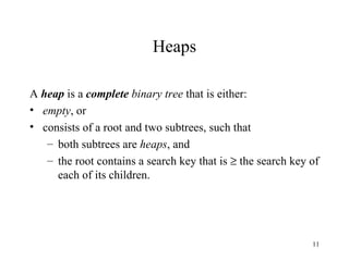 Heaps A  heap  is a  complete  binary tree  that is either: empty , or consists of a root and two subtrees, such that both subtrees are  heaps , and the root contains a search key that is    the search key of each of its children. 