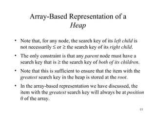 Array-Based Representation of a Heap Note that, for any node, the search key of its  left child  is not necessarily    or    the search key of its  right child . The only constraint is that any  parent  node must have a search key that is    the search key of  both of its   children . Note that this is sufficient to ensure that the item with the  greatest  search key in the heap is stored at the  root . In the array-based representation we have discussed, the item with the  greatest  search key will always be at  position 0  of the array. 