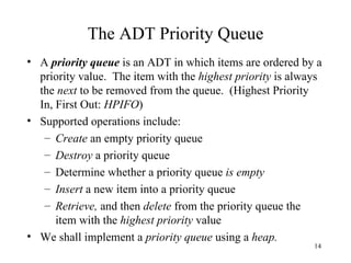 The ADT Priority Queue A  priority queue  is an ADT in which items are ordered by a priority value.  The item with the  highest priority  is always the  next  to be removed from the queue.  (Highest Priority In, First Out:  HPIFO ) Supported operations include: Create  an empty priority queue Destroy  a priority queue Determine whether a priority queue  is empty Insert  a new item into a priority queue Retrieve,  and then  delete  from the priority queue the item with the  highest priority  value We shall implement a  priority queue  using a  heap. 