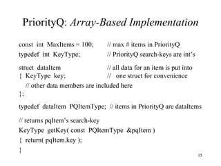 PriorityQ:  Array-Based Implementation const  int  MaxItems = 100; // max # items in PriorityQ typedef  int  KeyType; // PriorityQ search-keys are int’s struct  dataItem // all data for an item is put into {  KeyType  key; //  one struct for convenience // other data members are included here }; typedef  dataItem  PQItemType;  // items in PriorityQ are dataItems // returns pqItem’s search-key KeyType  getKey( const  PQItemType  &pqItem ) {  return( pqItem.key ); } 