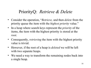 PriorityQ:  Retrieve & Delete Consider the operation,   “ Retrieve,  and then  delete  from the priority queue the item with the  highest priority  value.” In a heap where search keys represent the  priority  of the items, the item with the highest priority is stored at the  root . Consequently,  retrieving  the item with the highest priority value is trivial. However, if the root of a heap is  deleted  we will be left with two separate heaps. We need a way to transform the remaining nodes back into a single heap. 