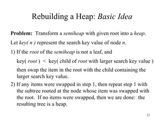 Rebuilding a Heap:  Basic Idea Problem:   Transform a  semiheap  with given root into a  heap . Let  key( n )  represent the search key value of node  n . 1) If the  root  of the  semiheap  is not a leaf, and key(  root  )  <  key( child of  root  with larger search key value ) then swap the item in the root with the child containing the larger search key value. 2) If any items were swapped in step 1, then repeat step 1 with the subtree rooted at the node whose item was swapped with the root.  If no items were swapped, then we are done:  the resulting tree is a heap. 
