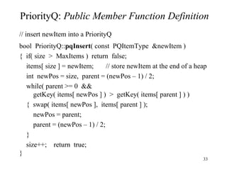 PriorityQ:  Public Member Function Definition // insert newItem into a PriorityQ bool  PriorityQ:: pqInsert ( const  PQItemType  &newItem ) {  if( size  >  MaxItems )  return  false; items[ size ] = newItem;  // store newItem at the end of a heap int  newPos = size,  parent = (newPos – 1) / 2; while( parent >= 0  && getKey( items[ newPos ] )  >  getKey( items[ parent ] ) ) {  swap( items[ newPos ],  items[ parent ] ); newPos = parent; parent = (newPos – 1) / 2; } size++;  return  true; } 
