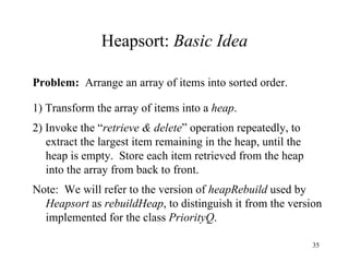 Heapsort:  Basic Idea Problem:   Arrange an array of items into sorted order. 1) Transform the array of items into a  heap . 2) Invoke the “ retrieve & delete ” operation repeatedly, to extract the largest item remaining in the heap, until the heap is empty.  Store each item retrieved from the heap into the array from back to front. Note:  We will refer to the version of  heapRebuild  used by  Heapsort  as  rebuildHeap ,   to distinguish it from the version implemented for the class  PriorityQ . 
